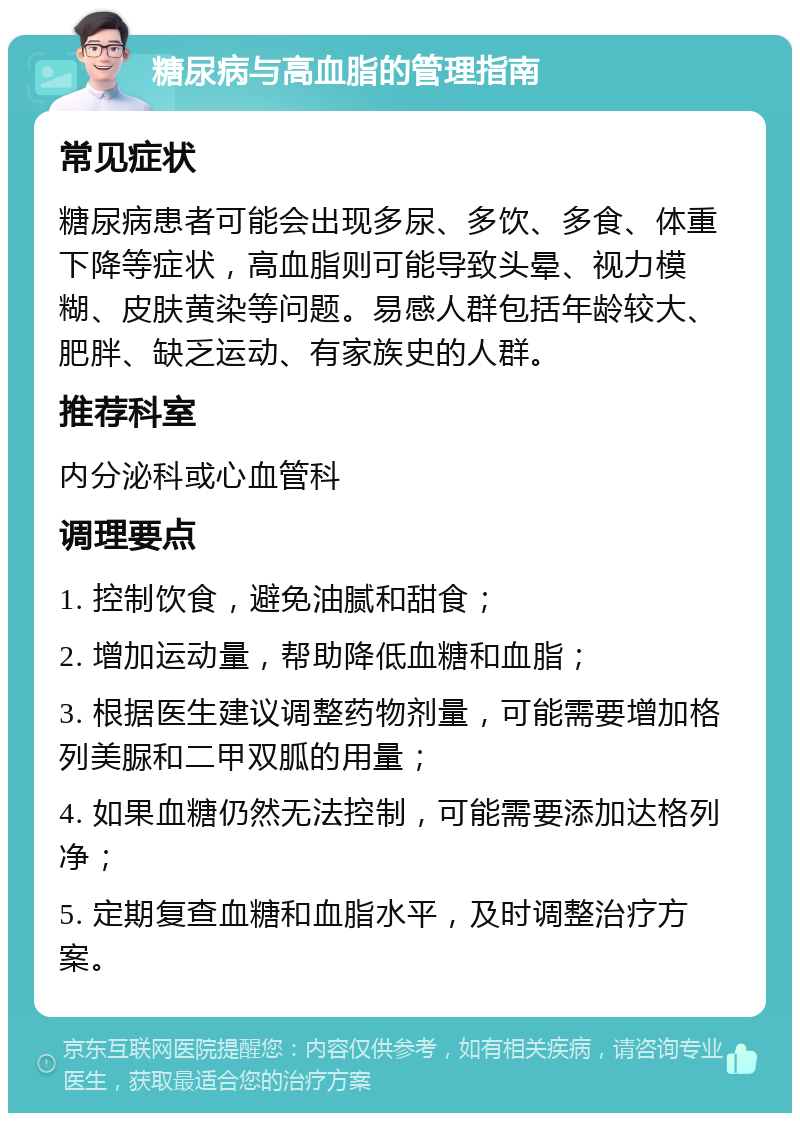 糖尿病与高血脂的管理指南 常见症状 糖尿病患者可能会出现多尿、多饮、多食、体重下降等症状，高血脂则可能导致头晕、视力模糊、皮肤黄染等问题。易感人群包括年龄较大、肥胖、缺乏运动、有家族史的人群。 推荐科室 内分泌科或心血管科 调理要点 1. 控制饮食，避免油腻和甜食； 2. 增加运动量，帮助降低血糖和血脂； 3. 根据医生建议调整药物剂量，可能需要增加格列美脲和二甲双胍的用量； 4. 如果血糖仍然无法控制，可能需要添加达格列净； 5. 定期复查血糖和血脂水平，及时调整治疗方案。