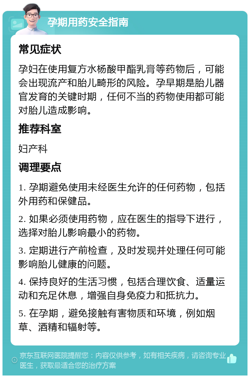 孕期用药安全指南 常见症状 孕妇在使用复方水杨酸甲酯乳膏等药物后，可能会出现流产和胎儿畸形的风险。孕早期是胎儿器官发育的关键时期，任何不当的药物使用都可能对胎儿造成影响。 推荐科室 妇产科 调理要点 1. 孕期避免使用未经医生允许的任何药物，包括外用药和保健品。 2. 如果必须使用药物，应在医生的指导下进行，选择对胎儿影响最小的药物。 3. 定期进行产前检查，及时发现并处理任何可能影响胎儿健康的问题。 4. 保持良好的生活习惯，包括合理饮食、适量运动和充足休息，增强自身免疫力和抵抗力。 5. 在孕期，避免接触有害物质和环境，例如烟草、酒精和辐射等。