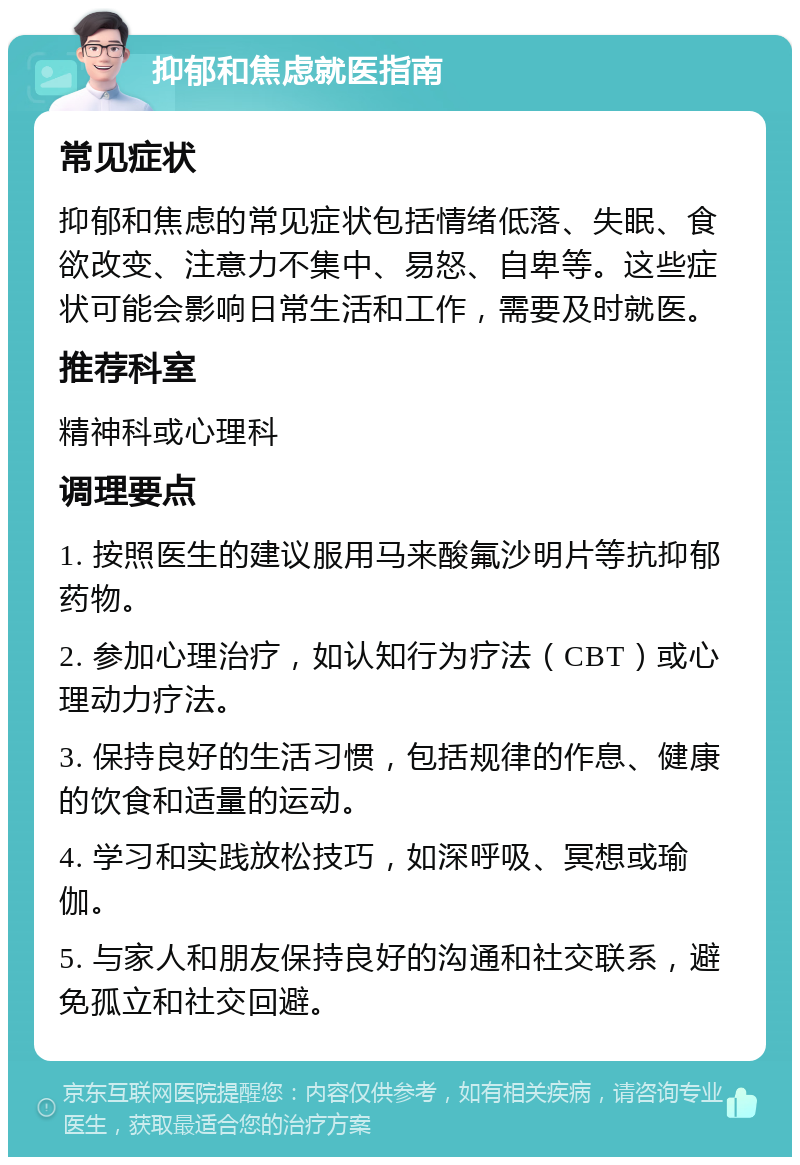 抑郁和焦虑就医指南 常见症状 抑郁和焦虑的常见症状包括情绪低落、失眠、食欲改变、注意力不集中、易怒、自卑等。这些症状可能会影响日常生活和工作，需要及时就医。 推荐科室 精神科或心理科 调理要点 1. 按照医生的建议服用马来酸氟沙明片等抗抑郁药物。 2. 参加心理治疗，如认知行为疗法（CBT）或心理动力疗法。 3. 保持良好的生活习惯，包括规律的作息、健康的饮食和适量的运动。 4. 学习和实践放松技巧，如深呼吸、冥想或瑜伽。 5. 与家人和朋友保持良好的沟通和社交联系，避免孤立和社交回避。