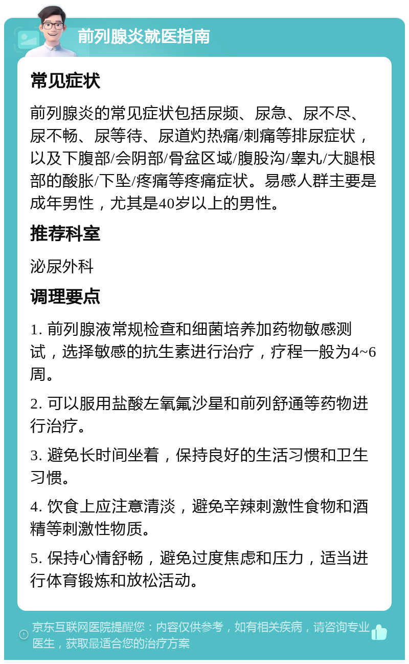 前列腺炎就医指南 常见症状 前列腺炎的常见症状包括尿频、尿急、尿不尽、尿不畅、尿等待、尿道灼热痛/刺痛等排尿症状，以及下腹部/会阴部/骨盆区域/腹股沟/睾丸/大腿根部的酸胀/下坠/疼痛等疼痛症状。易感人群主要是成年男性，尤其是40岁以上的男性。 推荐科室 泌尿外科 调理要点 1. 前列腺液常规检查和细菌培养加药物敏感测试，选择敏感的抗生素进行治疗，疗程一般为4~6周。 2. 可以服用盐酸左氧氟沙星和前列舒通等药物进行治疗。 3. 避免长时间坐着，保持良好的生活习惯和卫生习惯。 4. 饮食上应注意清淡，避免辛辣刺激性食物和酒精等刺激性物质。 5. 保持心情舒畅，避免过度焦虑和压力，适当进行体育锻炼和放松活动。