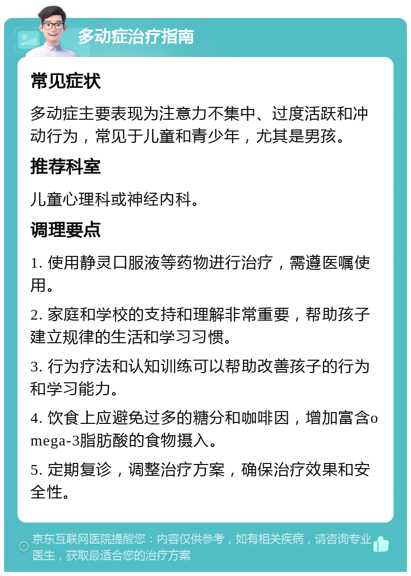 多动症治疗指南 常见症状 多动症主要表现为注意力不集中、过度活跃和冲动行为，常见于儿童和青少年，尤其是男孩。 推荐科室 儿童心理科或神经内科。 调理要点 1. 使用静灵口服液等药物进行治疗，需遵医嘱使用。 2. 家庭和学校的支持和理解非常重要，帮助孩子建立规律的生活和学习习惯。 3. 行为疗法和认知训练可以帮助改善孩子的行为和学习能力。 4. 饮食上应避免过多的糖分和咖啡因，增加富含omega-3脂肪酸的食物摄入。 5. 定期复诊，调整治疗方案，确保治疗效果和安全性。