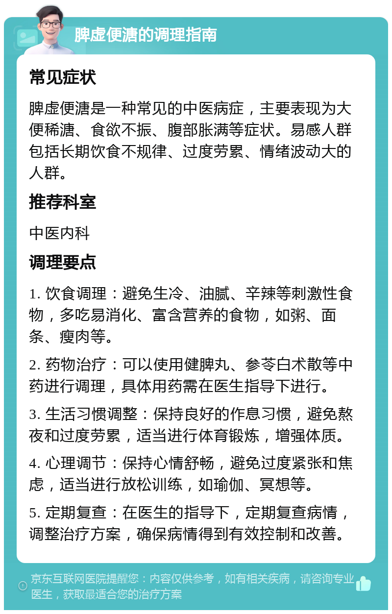 脾虚便溏的调理指南 常见症状 脾虚便溏是一种常见的中医病症，主要表现为大便稀溏、食欲不振、腹部胀满等症状。易感人群包括长期饮食不规律、过度劳累、情绪波动大的人群。 推荐科室 中医内科 调理要点 1. 饮食调理：避免生冷、油腻、辛辣等刺激性食物，多吃易消化、富含营养的食物，如粥、面条、瘦肉等。 2. 药物治疗：可以使用健脾丸、参苓白术散等中药进行调理，具体用药需在医生指导下进行。 3. 生活习惯调整：保持良好的作息习惯，避免熬夜和过度劳累，适当进行体育锻炼，增强体质。 4. 心理调节：保持心情舒畅，避免过度紧张和焦虑，适当进行放松训练，如瑜伽、冥想等。 5. 定期复查：在医生的指导下，定期复查病情，调整治疗方案，确保病情得到有效控制和改善。