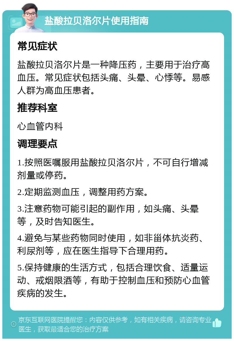 盐酸拉贝洛尔片使用指南 常见症状 盐酸拉贝洛尔片是一种降压药，主要用于治疗高血压。常见症状包括头痛、头晕、心悸等。易感人群为高血压患者。 推荐科室 心血管内科 调理要点 1.按照医嘱服用盐酸拉贝洛尔片，不可自行增减剂量或停药。 2.定期监测血压，调整用药方案。 3.注意药物可能引起的副作用，如头痛、头晕等，及时告知医生。 4.避免与某些药物同时使用，如非甾体抗炎药、利尿剂等，应在医生指导下合理用药。 5.保持健康的生活方式，包括合理饮食、适量运动、戒烟限酒等，有助于控制血压和预防心血管疾病的发生。