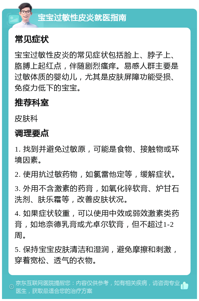 宝宝过敏性皮炎就医指南 常见症状 宝宝过敏性皮炎的常见症状包括脸上、脖子上、胳膊上起红点，伴随剧烈瘙痒。易感人群主要是过敏体质的婴幼儿，尤其是皮肤屏障功能受损、免疫力低下的宝宝。 推荐科室 皮肤科 调理要点 1. 找到并避免过敏原，可能是食物、接触物或环境因素。 2. 使用抗过敏药物，如氯雷他定等，缓解症状。 3. 外用不含激素的药膏，如氧化锌软膏、炉甘石洗剂、肤乐霜等，改善皮肤状况。 4. 如果症状较重，可以使用中效或弱效激素类药膏，如地奈德乳膏或尤卓尔软膏，但不超过1-2周。 5. 保持宝宝皮肤清洁和湿润，避免摩擦和刺激，穿着宽松、透气的衣物。