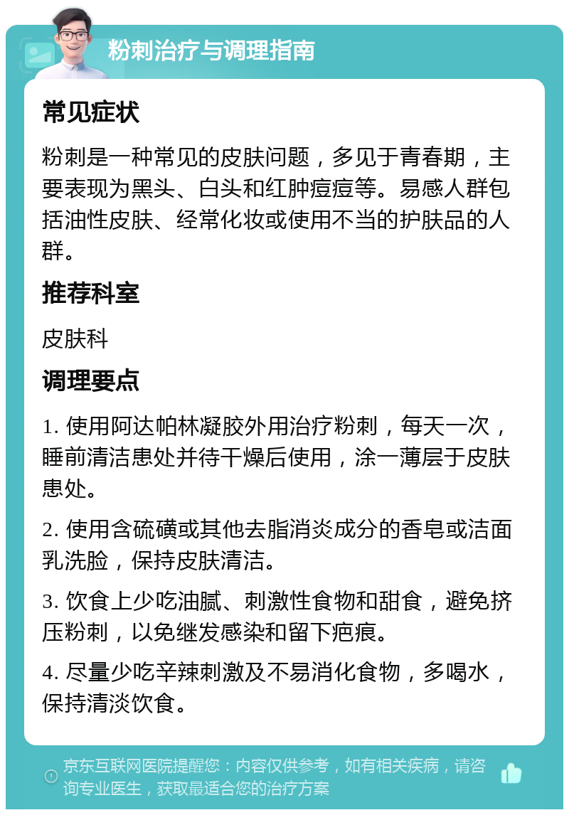 粉刺治疗与调理指南 常见症状 粉刺是一种常见的皮肤问题，多见于青春期，主要表现为黑头、白头和红肿痘痘等。易感人群包括油性皮肤、经常化妆或使用不当的护肤品的人群。 推荐科室 皮肤科 调理要点 1. 使用阿达帕林凝胶外用治疗粉刺，每天一次，睡前清洁患处并待干燥后使用，涂一薄层于皮肤患处。 2. 使用含硫磺或其他去脂消炎成分的香皂或洁面乳洗脸，保持皮肤清洁。 3. 饮食上少吃油腻、刺激性食物和甜食，避免挤压粉刺，以免继发感染和留下疤痕。 4. 尽量少吃辛辣刺激及不易消化食物，多喝水，保持清淡饮食。