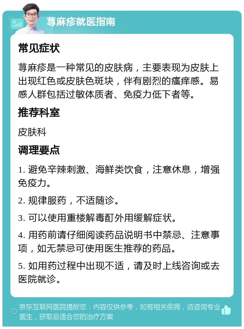 荨麻疹就医指南 常见症状 荨麻疹是一种常见的皮肤病，主要表现为皮肤上出现红色或皮肤色斑块，伴有剧烈的瘙痒感。易感人群包括过敏体质者、免疫力低下者等。 推荐科室 皮肤科 调理要点 1. 避免辛辣刺激、海鲜类饮食，注意休息，增强免疫力。 2. 规律服药，不适随诊。 3. 可以使用重楼解毒酊外用缓解症状。 4. 用药前请仔细阅读药品说明书中禁忌、注意事项，如无禁忌可使用医生推荐的药品。 5. 如用药过程中出现不适，请及时上线咨询或去医院就诊。