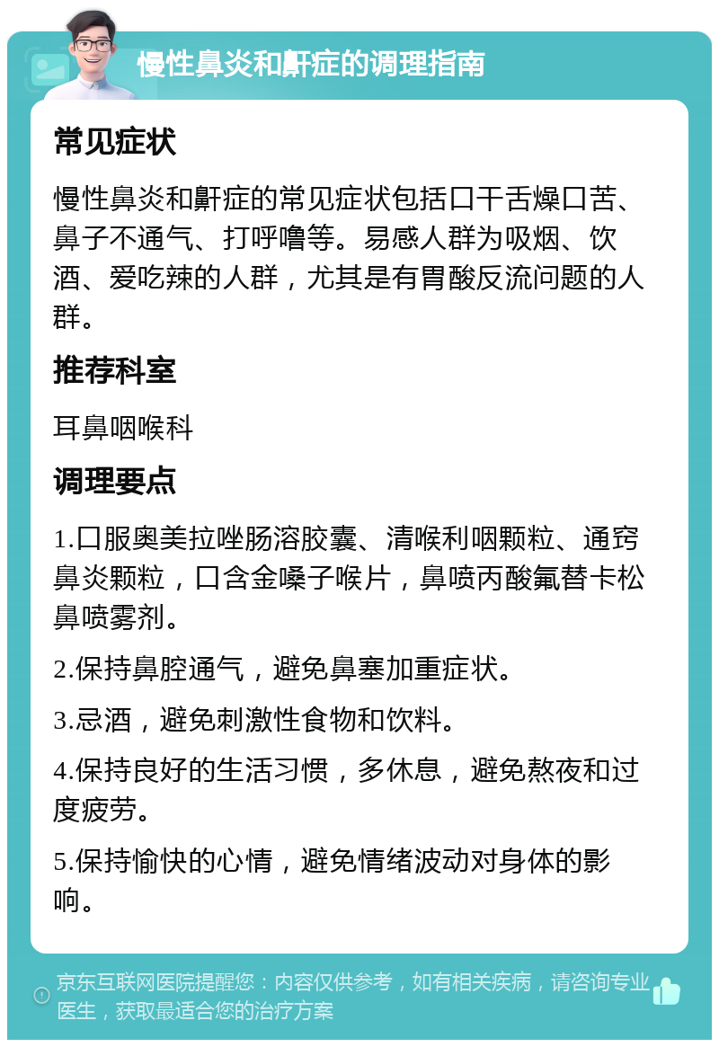 慢性鼻炎和鼾症的调理指南 常见症状 慢性鼻炎和鼾症的常见症状包括口干舌燥口苦、鼻子不通气、打呼噜等。易感人群为吸烟、饮酒、爱吃辣的人群，尤其是有胃酸反流问题的人群。 推荐科室 耳鼻咽喉科 调理要点 1.口服奥美拉唑肠溶胶囊、清喉利咽颗粒、通窍鼻炎颗粒，口含金嗓子喉片，鼻喷丙酸氟替卡松鼻喷雾剂。 2.保持鼻腔通气，避免鼻塞加重症状。 3.忌酒，避免刺激性食物和饮料。 4.保持良好的生活习惯，多休息，避免熬夜和过度疲劳。 5.保持愉快的心情，避免情绪波动对身体的影响。