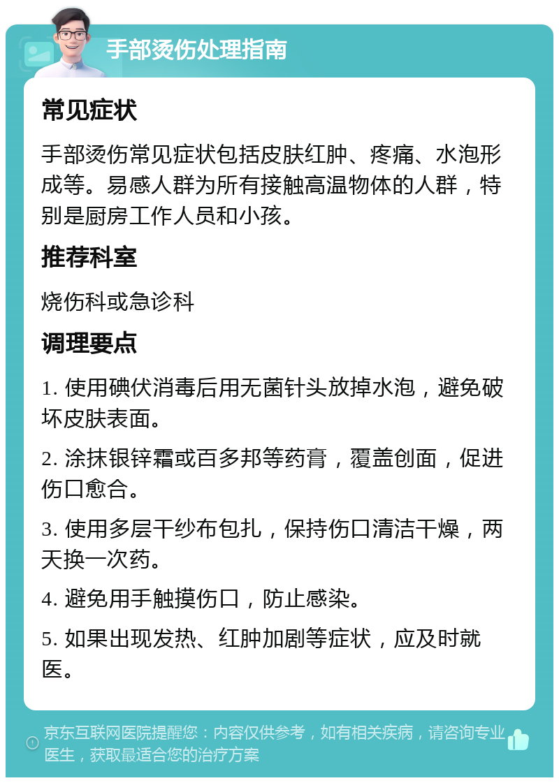 手部烫伤处理指南 常见症状 手部烫伤常见症状包括皮肤红肿、疼痛、水泡形成等。易感人群为所有接触高温物体的人群，特别是厨房工作人员和小孩。 推荐科室 烧伤科或急诊科 调理要点 1. 使用碘伏消毒后用无菌针头放掉水泡，避免破坏皮肤表面。 2. 涂抹银锌霜或百多邦等药膏，覆盖创面，促进伤口愈合。 3. 使用多层干纱布包扎，保持伤口清洁干燥，两天换一次药。 4. 避免用手触摸伤口，防止感染。 5. 如果出现发热、红肿加剧等症状，应及时就医。