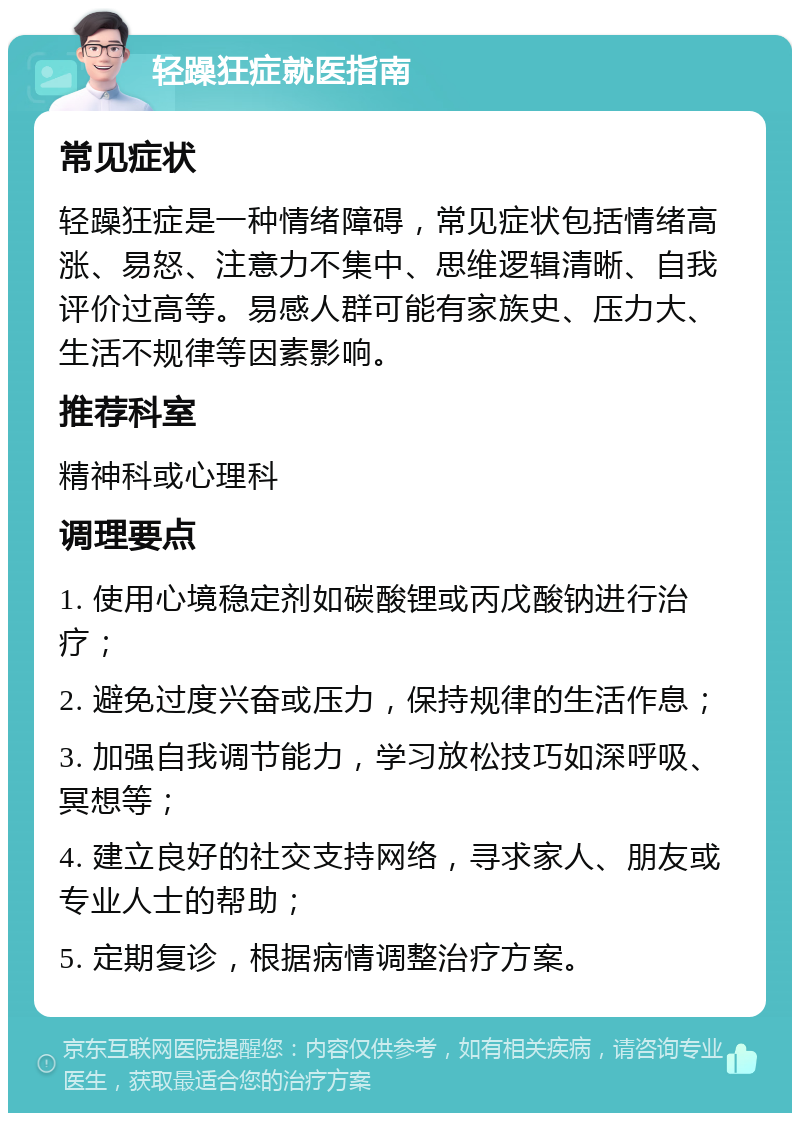 轻躁狂症就医指南 常见症状 轻躁狂症是一种情绪障碍，常见症状包括情绪高涨、易怒、注意力不集中、思维逻辑清晰、自我评价过高等。易感人群可能有家族史、压力大、生活不规律等因素影响。 推荐科室 精神科或心理科 调理要点 1. 使用心境稳定剂如碳酸锂或丙戊酸钠进行治疗； 2. 避免过度兴奋或压力，保持规律的生活作息； 3. 加强自我调节能力，学习放松技巧如深呼吸、冥想等； 4. 建立良好的社交支持网络，寻求家人、朋友或专业人士的帮助； 5. 定期复诊，根据病情调整治疗方案。