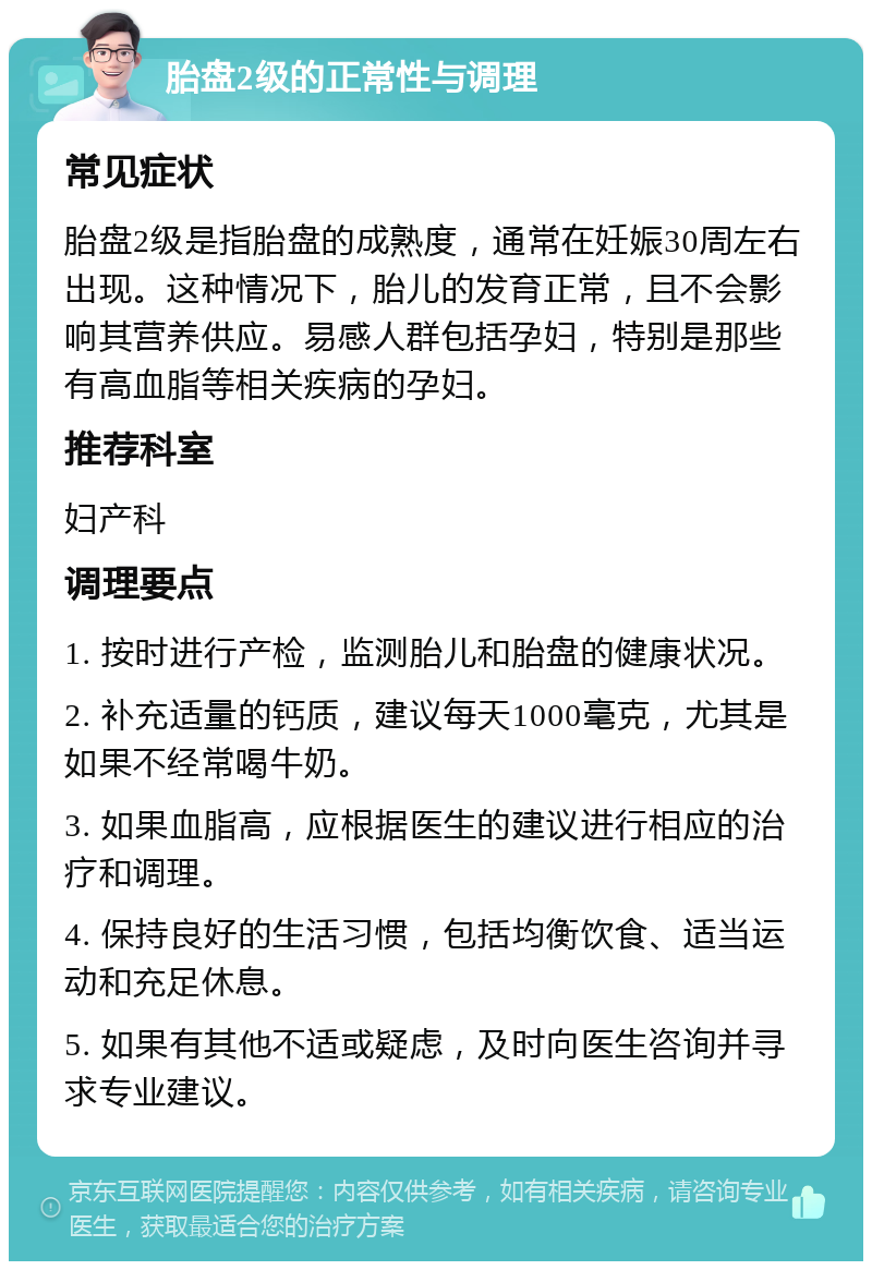 胎盘2级的正常性与调理 常见症状 胎盘2级是指胎盘的成熟度，通常在妊娠30周左右出现。这种情况下，胎儿的发育正常，且不会影响其营养供应。易感人群包括孕妇，特别是那些有高血脂等相关疾病的孕妇。 推荐科室 妇产科 调理要点 1. 按时进行产检，监测胎儿和胎盘的健康状况。 2. 补充适量的钙质，建议每天1000毫克，尤其是如果不经常喝牛奶。 3. 如果血脂高，应根据医生的建议进行相应的治疗和调理。 4. 保持良好的生活习惯，包括均衡饮食、适当运动和充足休息。 5. 如果有其他不适或疑虑，及时向医生咨询并寻求专业建议。