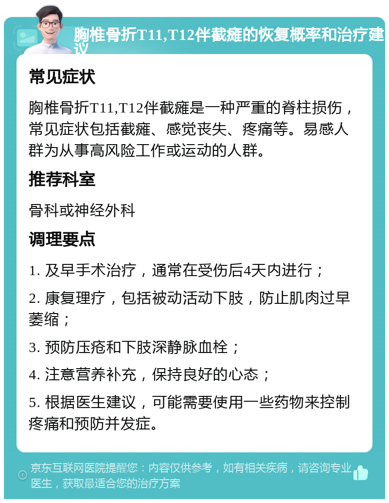 胸椎骨折T11,T12伴截瘫的恢复概率和治疗建议 常见症状 胸椎骨折T11,T12伴截瘫是一种严重的脊柱损伤，常见症状包括截瘫、感觉丧失、疼痛等。易感人群为从事高风险工作或运动的人群。 推荐科室 骨科或神经外科 调理要点 1. 及早手术治疗，通常在受伤后4天内进行； 2. 康复理疗，包括被动活动下肢，防止肌肉过早萎缩； 3. 预防压疮和下肢深静脉血栓； 4. 注意营养补充，保持良好的心态； 5. 根据医生建议，可能需要使用一些药物来控制疼痛和预防并发症。