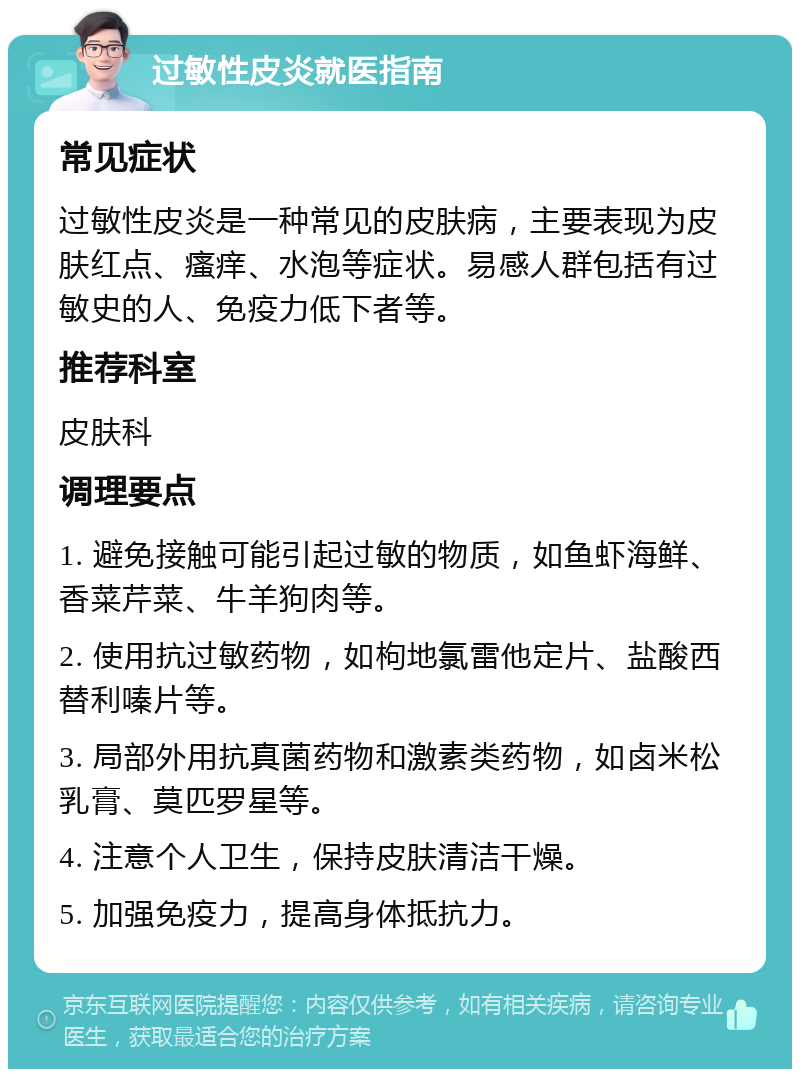 过敏性皮炎就医指南 常见症状 过敏性皮炎是一种常见的皮肤病，主要表现为皮肤红点、瘙痒、水泡等症状。易感人群包括有过敏史的人、免疫力低下者等。 推荐科室 皮肤科 调理要点 1. 避免接触可能引起过敏的物质，如鱼虾海鲜、香菜芹菜、牛羊狗肉等。 2. 使用抗过敏药物，如枸地氯雷他定片、盐酸西替利嗪片等。 3. 局部外用抗真菌药物和激素类药物，如卤米松乳膏、莫匹罗星等。 4. 注意个人卫生，保持皮肤清洁干燥。 5. 加强免疫力，提高身体抵抗力。