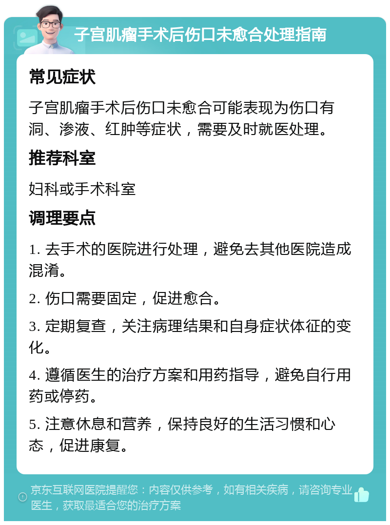 子宫肌瘤手术后伤口未愈合处理指南 常见症状 子宫肌瘤手术后伤口未愈合可能表现为伤口有洞、渗液、红肿等症状，需要及时就医处理。 推荐科室 妇科或手术科室 调理要点 1. 去手术的医院进行处理，避免去其他医院造成混淆。 2. 伤口需要固定，促进愈合。 3. 定期复查，关注病理结果和自身症状体征的变化。 4. 遵循医生的治疗方案和用药指导，避免自行用药或停药。 5. 注意休息和营养，保持良好的生活习惯和心态，促进康复。