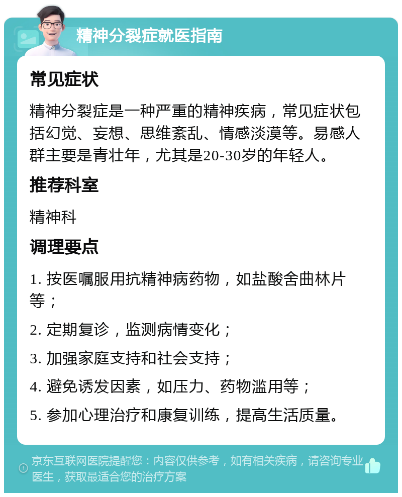 精神分裂症就医指南 常见症状 精神分裂症是一种严重的精神疾病，常见症状包括幻觉、妄想、思维紊乱、情感淡漠等。易感人群主要是青壮年，尤其是20-30岁的年轻人。 推荐科室 精神科 调理要点 1. 按医嘱服用抗精神病药物，如盐酸舍曲林片等； 2. 定期复诊，监测病情变化； 3. 加强家庭支持和社会支持； 4. 避免诱发因素，如压力、药物滥用等； 5. 参加心理治疗和康复训练，提高生活质量。