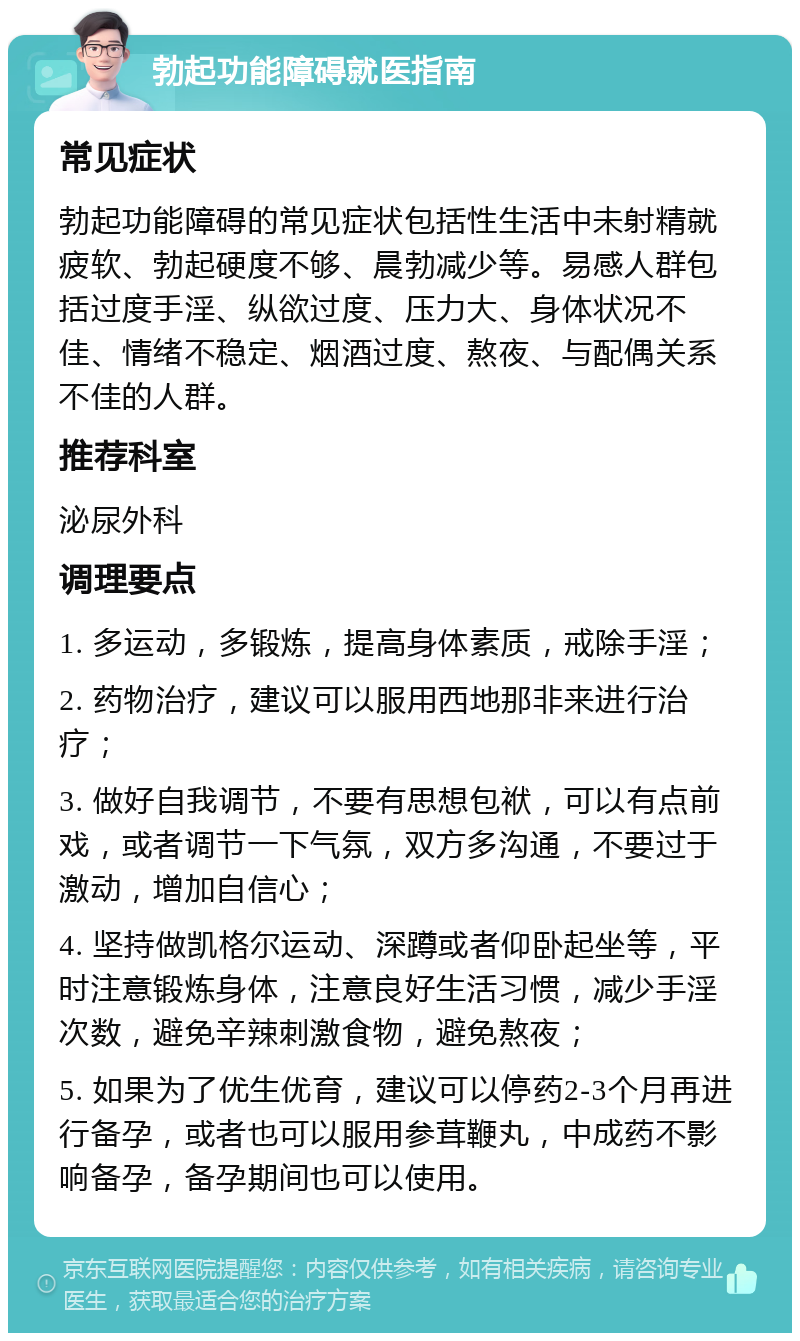 勃起功能障碍就医指南 常见症状 勃起功能障碍的常见症状包括性生活中未射精就疲软、勃起硬度不够、晨勃减少等。易感人群包括过度手淫、纵欲过度、压力大、身体状况不佳、情绪不稳定、烟酒过度、熬夜、与配偶关系不佳的人群。 推荐科室 泌尿外科 调理要点 1. 多运动，多锻炼，提高身体素质，戒除手淫； 2. 药物治疗，建议可以服用西地那非来进行治疗； 3. 做好自我调节，不要有思想包袱，可以有点前戏，或者调节一下气氛，双方多沟通，不要过于激动，增加自信心； 4. 坚持做凯格尔运动、深蹲或者仰卧起坐等，平时注意锻炼身体，注意良好生活习惯，减少手淫次数，避免辛辣刺激食物，避免熬夜； 5. 如果为了优生优育，建议可以停药2-3个月再进行备孕，或者也可以服用参茸鞭丸，中成药不影响备孕，备孕期间也可以使用。