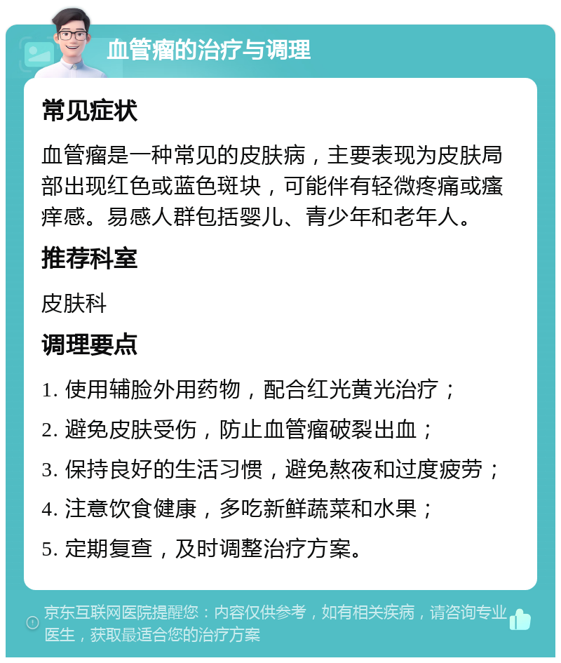 血管瘤的治疗与调理 常见症状 血管瘤是一种常见的皮肤病，主要表现为皮肤局部出现红色或蓝色斑块，可能伴有轻微疼痛或瘙痒感。易感人群包括婴儿、青少年和老年人。 推荐科室 皮肤科 调理要点 1. 使用辅脸外用药物，配合红光黄光治疗； 2. 避免皮肤受伤，防止血管瘤破裂出血； 3. 保持良好的生活习惯，避免熬夜和过度疲劳； 4. 注意饮食健康，多吃新鲜蔬菜和水果； 5. 定期复查，及时调整治疗方案。