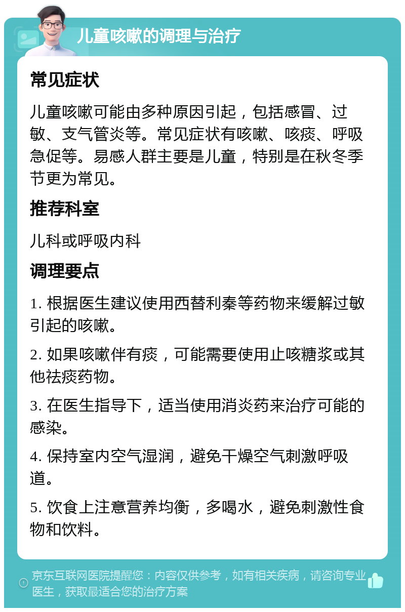 儿童咳嗽的调理与治疗 常见症状 儿童咳嗽可能由多种原因引起，包括感冒、过敏、支气管炎等。常见症状有咳嗽、咳痰、呼吸急促等。易感人群主要是儿童，特别是在秋冬季节更为常见。 推荐科室 儿科或呼吸内科 调理要点 1. 根据医生建议使用西替利秦等药物来缓解过敏引起的咳嗽。 2. 如果咳嗽伴有痰，可能需要使用止咳糖浆或其他祛痰药物。 3. 在医生指导下，适当使用消炎药来治疗可能的感染。 4. 保持室内空气湿润，避免干燥空气刺激呼吸道。 5. 饮食上注意营养均衡，多喝水，避免刺激性食物和饮料。