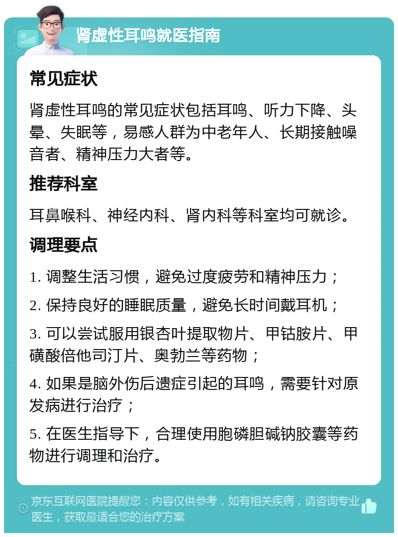 肾虚性耳鸣就医指南 常见症状 肾虚性耳鸣的常见症状包括耳鸣、听力下降、头晕、失眠等，易感人群为中老年人、长期接触噪音者、精神压力大者等。 推荐科室 耳鼻喉科、神经内科、肾内科等科室均可就诊。 调理要点 1. 调整生活习惯，避免过度疲劳和精神压力； 2. 保持良好的睡眠质量，避免长时间戴耳机； 3. 可以尝试服用银杏叶提取物片、甲钴胺片、甲磺酸倍他司汀片、奥勃兰等药物； 4. 如果是脑外伤后遗症引起的耳鸣，需要针对原发病进行治疗； 5. 在医生指导下，合理使用胞磷胆碱钠胶囊等药物进行调理和治疗。