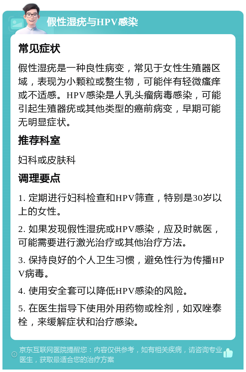 假性湿疣与HPV感染 常见症状 假性湿疣是一种良性病变，常见于女性生殖器区域，表现为小颗粒或赘生物，可能伴有轻微瘙痒或不适感。HPV感染是人乳头瘤病毒感染，可能引起生殖器疣或其他类型的癌前病变，早期可能无明显症状。 推荐科室 妇科或皮肤科 调理要点 1. 定期进行妇科检查和HPV筛查，特别是30岁以上的女性。 2. 如果发现假性湿疣或HPV感染，应及时就医，可能需要进行激光治疗或其他治疗方法。 3. 保持良好的个人卫生习惯，避免性行为传播HPV病毒。 4. 使用安全套可以降低HPV感染的风险。 5. 在医生指导下使用外用药物或栓剂，如双唑泰栓，来缓解症状和治疗感染。