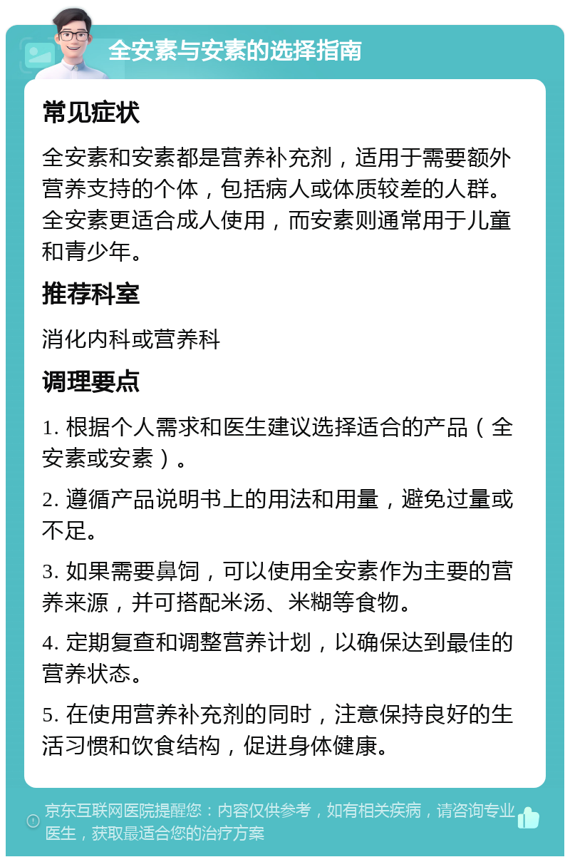 全安素与安素的选择指南 常见症状 全安素和安素都是营养补充剂，适用于需要额外营养支持的个体，包括病人或体质较差的人群。全安素更适合成人使用，而安素则通常用于儿童和青少年。 推荐科室 消化内科或营养科 调理要点 1. 根据个人需求和医生建议选择适合的产品（全安素或安素）。 2. 遵循产品说明书上的用法和用量，避免过量或不足。 3. 如果需要鼻饲，可以使用全安素作为主要的营养来源，并可搭配米汤、米糊等食物。 4. 定期复查和调整营养计划，以确保达到最佳的营养状态。 5. 在使用营养补充剂的同时，注意保持良好的生活习惯和饮食结构，促进身体健康。