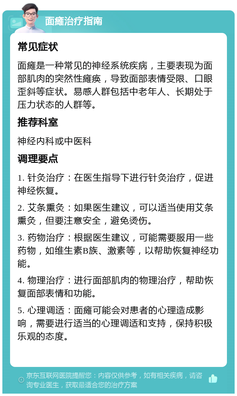 面瘫治疗指南 常见症状 面瘫是一种常见的神经系统疾病，主要表现为面部肌肉的突然性瘫痪，导致面部表情受限、口眼歪斜等症状。易感人群包括中老年人、长期处于压力状态的人群等。 推荐科室 神经内科或中医科 调理要点 1. 针灸治疗：在医生指导下进行针灸治疗，促进神经恢复。 2. 艾条熏灸：如果医生建议，可以适当使用艾条熏灸，但要注意安全，避免烫伤。 3. 药物治疗：根据医生建议，可能需要服用一些药物，如维生素B族、激素等，以帮助恢复神经功能。 4. 物理治疗：进行面部肌肉的物理治疗，帮助恢复面部表情和功能。 5. 心理调适：面瘫可能会对患者的心理造成影响，需要进行适当的心理调适和支持，保持积极乐观的态度。