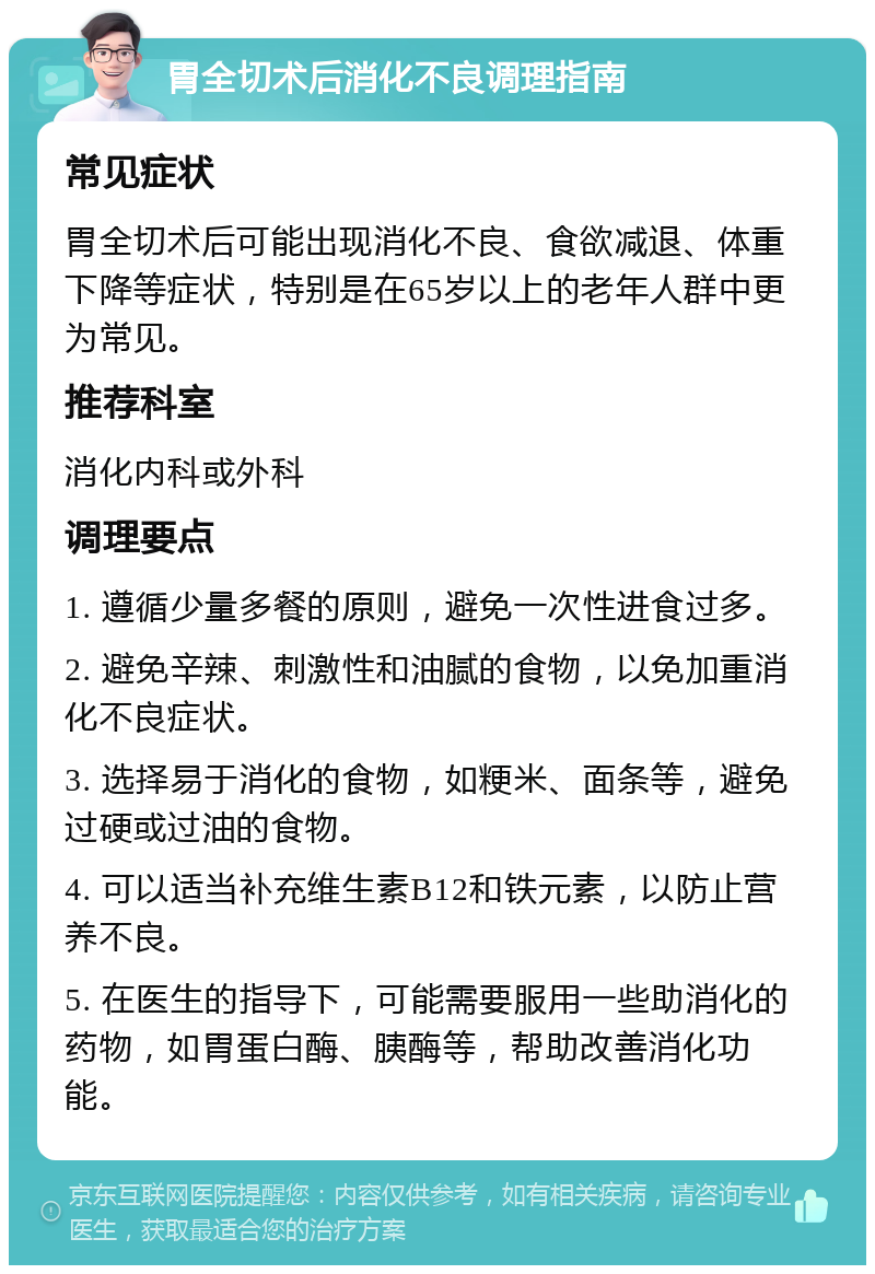 胃全切术后消化不良调理指南 常见症状 胃全切术后可能出现消化不良、食欲减退、体重下降等症状，特别是在65岁以上的老年人群中更为常见。 推荐科室 消化内科或外科 调理要点 1. 遵循少量多餐的原则，避免一次性进食过多。 2. 避免辛辣、刺激性和油腻的食物，以免加重消化不良症状。 3. 选择易于消化的食物，如粳米、面条等，避免过硬或过油的食物。 4. 可以适当补充维生素B12和铁元素，以防止营养不良。 5. 在医生的指导下，可能需要服用一些助消化的药物，如胃蛋白酶、胰酶等，帮助改善消化功能。