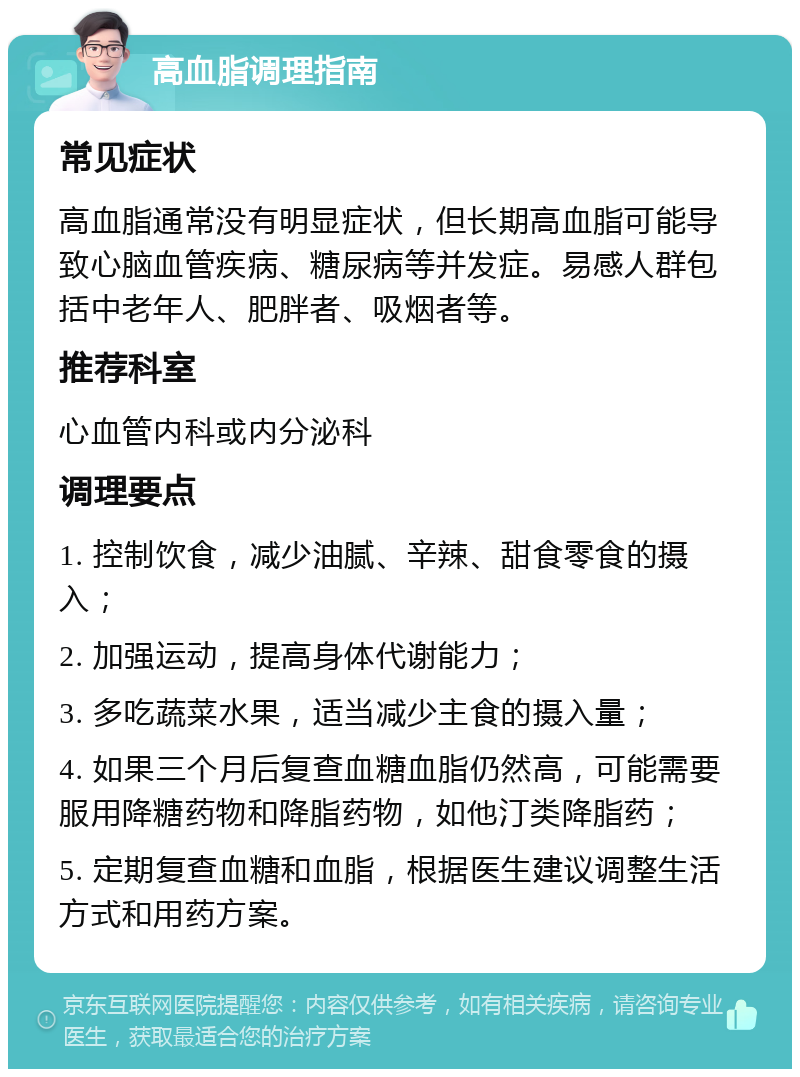 高血脂调理指南 常见症状 高血脂通常没有明显症状，但长期高血脂可能导致心脑血管疾病、糖尿病等并发症。易感人群包括中老年人、肥胖者、吸烟者等。 推荐科室 心血管内科或内分泌科 调理要点 1. 控制饮食，减少油腻、辛辣、甜食零食的摄入； 2. 加强运动，提高身体代谢能力； 3. 多吃蔬菜水果，适当减少主食的摄入量； 4. 如果三个月后复查血糖血脂仍然高，可能需要服用降糖药物和降脂药物，如他汀类降脂药； 5. 定期复查血糖和血脂，根据医生建议调整生活方式和用药方案。