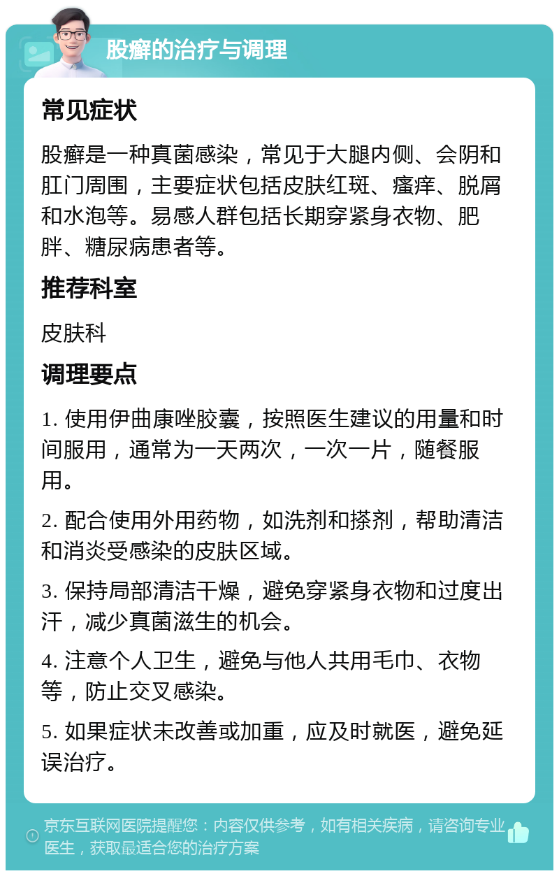 股癣的治疗与调理 常见症状 股癣是一种真菌感染，常见于大腿内侧、会阴和肛门周围，主要症状包括皮肤红斑、瘙痒、脱屑和水泡等。易感人群包括长期穿紧身衣物、肥胖、糖尿病患者等。 推荐科室 皮肤科 调理要点 1. 使用伊曲康唑胶囊，按照医生建议的用量和时间服用，通常为一天两次，一次一片，随餐服用。 2. 配合使用外用药物，如洗剂和搽剂，帮助清洁和消炎受感染的皮肤区域。 3. 保持局部清洁干燥，避免穿紧身衣物和过度出汗，减少真菌滋生的机会。 4. 注意个人卫生，避免与他人共用毛巾、衣物等，防止交叉感染。 5. 如果症状未改善或加重，应及时就医，避免延误治疗。