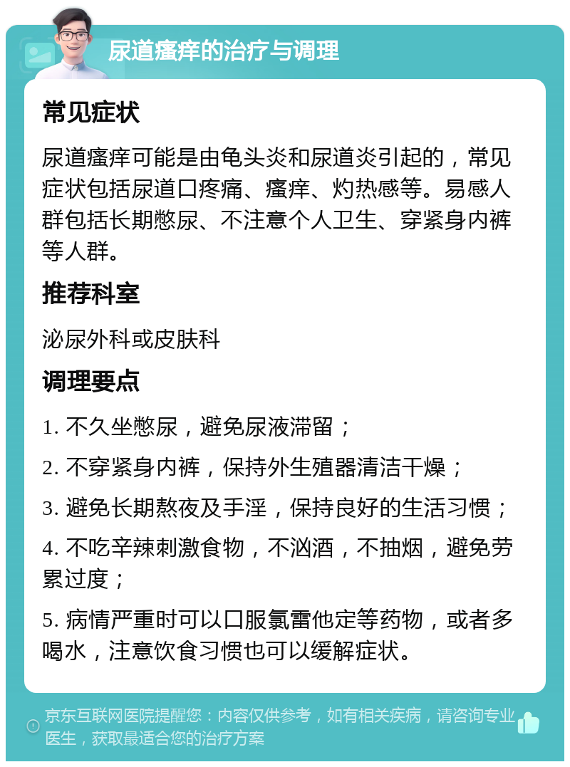 尿道瘙痒的治疗与调理 常见症状 尿道瘙痒可能是由龟头炎和尿道炎引起的，常见症状包括尿道口疼痛、瘙痒、灼热感等。易感人群包括长期憋尿、不注意个人卫生、穿紧身内裤等人群。 推荐科室 泌尿外科或皮肤科 调理要点 1. 不久坐憋尿，避免尿液滞留； 2. 不穿紧身内裤，保持外生殖器清洁干燥； 3. 避免长期熬夜及手淫，保持良好的生活习惯； 4. 不吃辛辣刺激食物，不汹酒，不抽烟，避免劳累过度； 5. 病情严重时可以口服氯雷他定等药物，或者多喝水，注意饮食习惯也可以缓解症状。