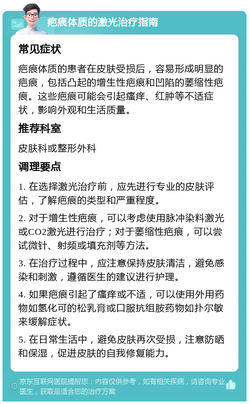 疤痕体质的激光治疗指南 常见症状 疤痕体质的患者在皮肤受损后，容易形成明显的疤痕，包括凸起的增生性疤痕和凹陷的萎缩性疤痕。这些疤痕可能会引起瘙痒、红肿等不适症状，影响外观和生活质量。 推荐科室 皮肤科或整形外科 调理要点 1. 在选择激光治疗前，应先进行专业的皮肤评估，了解疤痕的类型和严重程度。 2. 对于增生性疤痕，可以考虑使用脉冲染料激光或CO2激光进行治疗；对于萎缩性疤痕，可以尝试微针、射频或填充剂等方法。 3. 在治疗过程中，应注意保持皮肤清洁，避免感染和刺激，遵循医生的建议进行护理。 4. 如果疤痕引起了瘙痒或不适，可以使用外用药物如氢化可的松乳膏或口服抗组胺药物如扑尔敏来缓解症状。 5. 在日常生活中，避免皮肤再次受损，注意防晒和保湿，促进皮肤的自我修复能力。