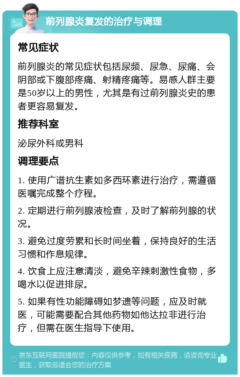 前列腺炎复发的治疗与调理 常见症状 前列腺炎的常见症状包括尿频、尿急、尿痛、会阴部或下腹部疼痛、射精疼痛等。易感人群主要是50岁以上的男性，尤其是有过前列腺炎史的患者更容易复发。 推荐科室 泌尿外科或男科 调理要点 1. 使用广谱抗生素如多西环素进行治疗，需遵循医嘱完成整个疗程。 2. 定期进行前列腺液检查，及时了解前列腺的状况。 3. 避免过度劳累和长时间坐着，保持良好的生活习惯和作息规律。 4. 饮食上应注意清淡，避免辛辣刺激性食物，多喝水以促进排尿。 5. 如果有性功能障碍如梦遗等问题，应及时就医，可能需要配合其他药物如他达拉非进行治疗，但需在医生指导下使用。