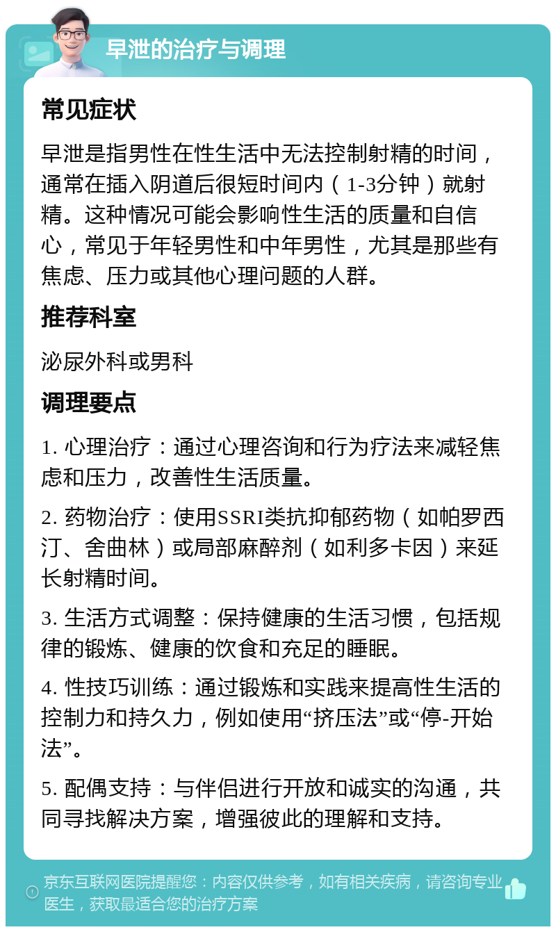 早泄的治疗与调理 常见症状 早泄是指男性在性生活中无法控制射精的时间，通常在插入阴道后很短时间内（1-3分钟）就射精。这种情况可能会影响性生活的质量和自信心，常见于年轻男性和中年男性，尤其是那些有焦虑、压力或其他心理问题的人群。 推荐科室 泌尿外科或男科 调理要点 1. 心理治疗：通过心理咨询和行为疗法来减轻焦虑和压力，改善性生活质量。 2. 药物治疗：使用SSRI类抗抑郁药物（如帕罗西汀、舍曲林）或局部麻醉剂（如利多卡因）来延长射精时间。 3. 生活方式调整：保持健康的生活习惯，包括规律的锻炼、健康的饮食和充足的睡眠。 4. 性技巧训练：通过锻炼和实践来提高性生活的控制力和持久力，例如使用“挤压法”或“停-开始法”。 5. 配偶支持：与伴侣进行开放和诚实的沟通，共同寻找解决方案，增强彼此的理解和支持。