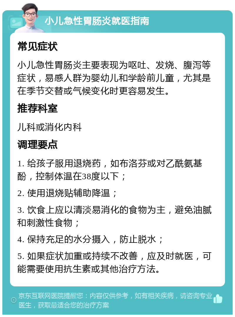 小儿急性胃肠炎就医指南 常见症状 小儿急性胃肠炎主要表现为呕吐、发烧、腹泻等症状，易感人群为婴幼儿和学龄前儿童，尤其是在季节交替或气候变化时更容易发生。 推荐科室 儿科或消化内科 调理要点 1. 给孩子服用退烧药，如布洛芬或对乙酰氨基酚，控制体温在38度以下； 2. 使用退烧贴辅助降温； 3. 饮食上应以清淡易消化的食物为主，避免油腻和刺激性食物； 4. 保持充足的水分摄入，防止脱水； 5. 如果症状加重或持续不改善，应及时就医，可能需要使用抗生素或其他治疗方法。