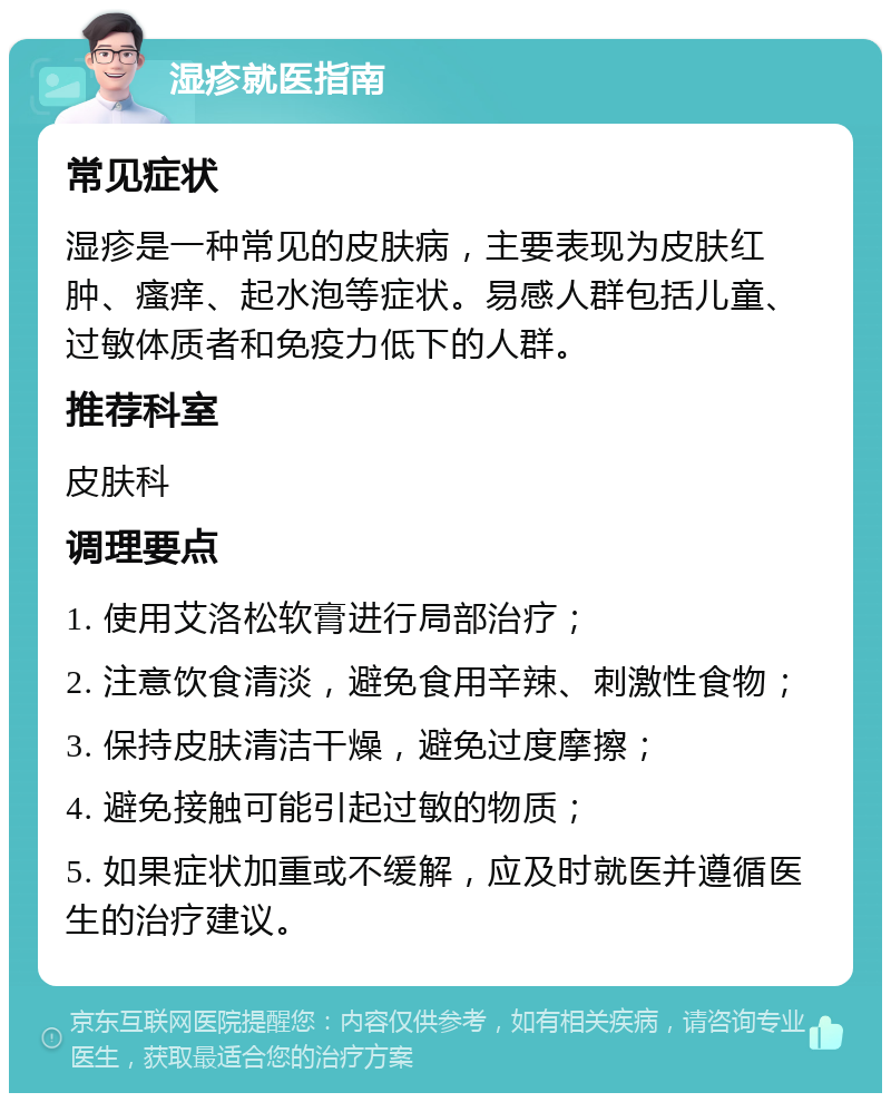 湿疹就医指南 常见症状 湿疹是一种常见的皮肤病，主要表现为皮肤红肿、瘙痒、起水泡等症状。易感人群包括儿童、过敏体质者和免疫力低下的人群。 推荐科室 皮肤科 调理要点 1. 使用艾洛松软膏进行局部治疗； 2. 注意饮食清淡，避免食用辛辣、刺激性食物； 3. 保持皮肤清洁干燥，避免过度摩擦； 4. 避免接触可能引起过敏的物质； 5. 如果症状加重或不缓解，应及时就医并遵循医生的治疗建议。