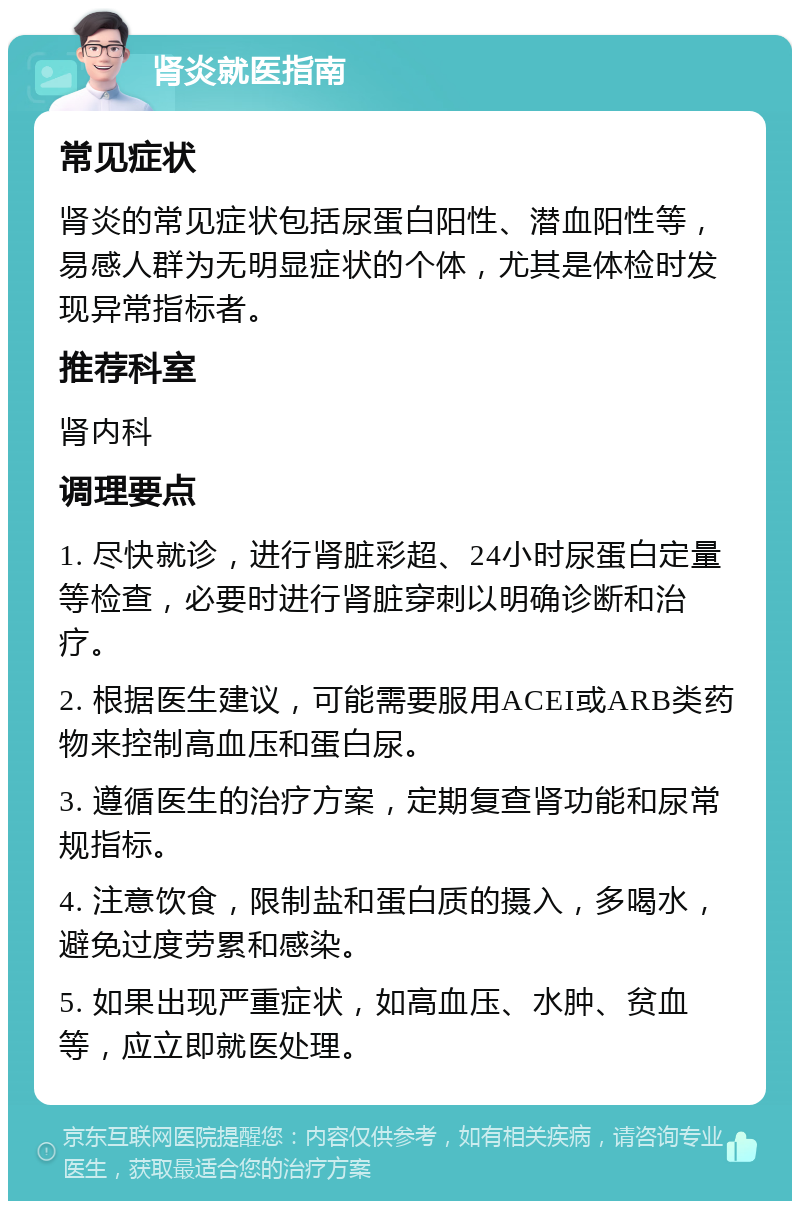 肾炎就医指南 常见症状 肾炎的常见症状包括尿蛋白阳性、潜血阳性等，易感人群为无明显症状的个体，尤其是体检时发现异常指标者。 推荐科室 肾内科 调理要点 1. 尽快就诊，进行肾脏彩超、24小时尿蛋白定量等检查，必要时进行肾脏穿刺以明确诊断和治疗。 2. 根据医生建议，可能需要服用ACEI或ARB类药物来控制高血压和蛋白尿。 3. 遵循医生的治疗方案，定期复查肾功能和尿常规指标。 4. 注意饮食，限制盐和蛋白质的摄入，多喝水，避免过度劳累和感染。 5. 如果出现严重症状，如高血压、水肿、贫血等，应立即就医处理。