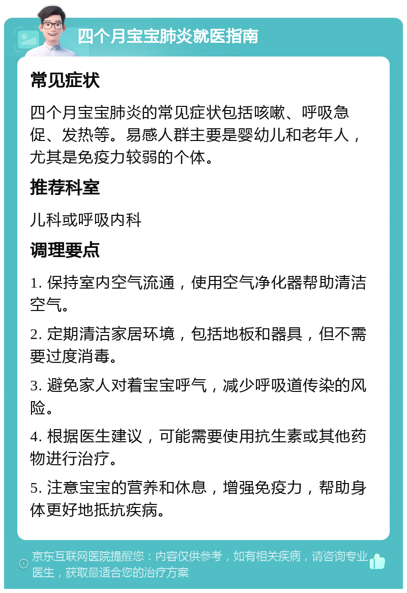 四个月宝宝肺炎就医指南 常见症状 四个月宝宝肺炎的常见症状包括咳嗽、呼吸急促、发热等。易感人群主要是婴幼儿和老年人，尤其是免疫力较弱的个体。 推荐科室 儿科或呼吸内科 调理要点 1. 保持室内空气流通，使用空气净化器帮助清洁空气。 2. 定期清洁家居环境，包括地板和器具，但不需要过度消毒。 3. 避免家人对着宝宝呼气，减少呼吸道传染的风险。 4. 根据医生建议，可能需要使用抗生素或其他药物进行治疗。 5. 注意宝宝的营养和休息，增强免疫力，帮助身体更好地抵抗疾病。