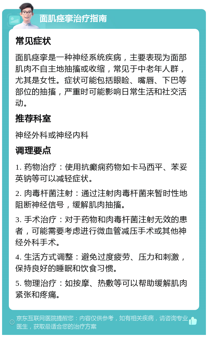 面肌痉挛治疗指南 常见症状 面肌痉挛是一种神经系统疾病，主要表现为面部肌肉不自主地抽搐或收缩，常见于中老年人群，尤其是女性。症状可能包括眼睑、嘴唇、下巴等部位的抽搐，严重时可能影响日常生活和社交活动。 推荐科室 神经外科或神经内科 调理要点 1. 药物治疗：使用抗癫痫药物如卡马西平、苯妥英钠等可以减轻症状。 2. 肉毒杆菌注射：通过注射肉毒杆菌来暂时性地阻断神经信号，缓解肌肉抽搐。 3. 手术治疗：对于药物和肉毒杆菌注射无效的患者，可能需要考虑进行微血管减压手术或其他神经外科手术。 4. 生活方式调整：避免过度疲劳、压力和刺激，保持良好的睡眠和饮食习惯。 5. 物理治疗：如按摩、热敷等可以帮助缓解肌肉紧张和疼痛。