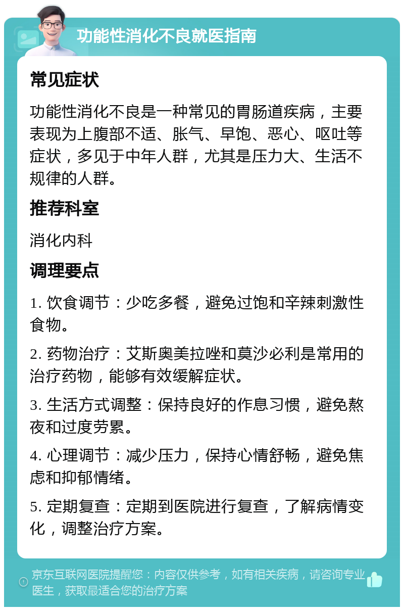 功能性消化不良就医指南 常见症状 功能性消化不良是一种常见的胃肠道疾病，主要表现为上腹部不适、胀气、早饱、恶心、呕吐等症状，多见于中年人群，尤其是压力大、生活不规律的人群。 推荐科室 消化内科 调理要点 1. 饮食调节：少吃多餐，避免过饱和辛辣刺激性食物。 2. 药物治疗：艾斯奥美拉唑和莫沙必利是常用的治疗药物，能够有效缓解症状。 3. 生活方式调整：保持良好的作息习惯，避免熬夜和过度劳累。 4. 心理调节：减少压力，保持心情舒畅，避免焦虑和抑郁情绪。 5. 定期复查：定期到医院进行复查，了解病情变化，调整治疗方案。