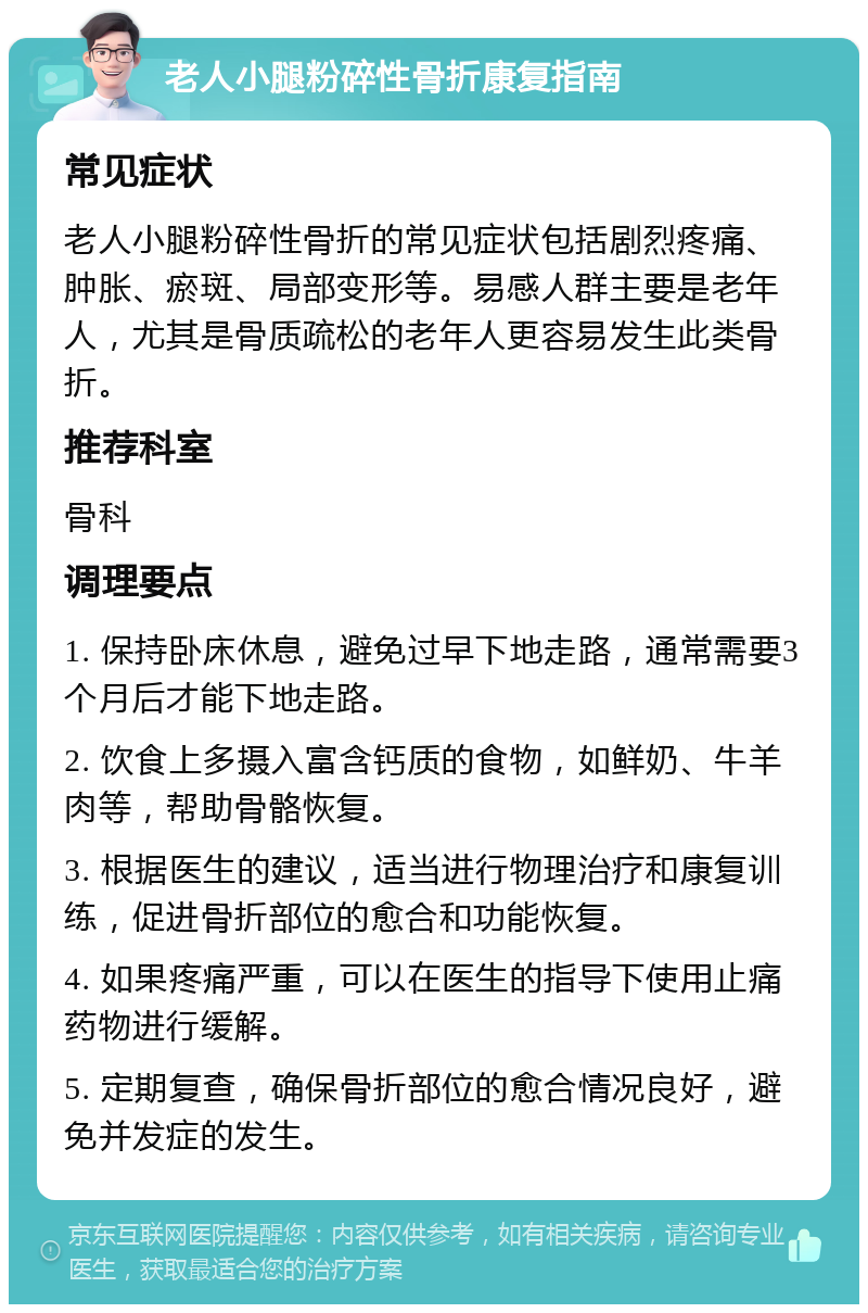 老人小腿粉碎性骨折康复指南 常见症状 老人小腿粉碎性骨折的常见症状包括剧烈疼痛、肿胀、瘀斑、局部变形等。易感人群主要是老年人，尤其是骨质疏松的老年人更容易发生此类骨折。 推荐科室 骨科 调理要点 1. 保持卧床休息，避免过早下地走路，通常需要3个月后才能下地走路。 2. 饮食上多摄入富含钙质的食物，如鲜奶、牛羊肉等，帮助骨骼恢复。 3. 根据医生的建议，适当进行物理治疗和康复训练，促进骨折部位的愈合和功能恢复。 4. 如果疼痛严重，可以在医生的指导下使用止痛药物进行缓解。 5. 定期复查，确保骨折部位的愈合情况良好，避免并发症的发生。