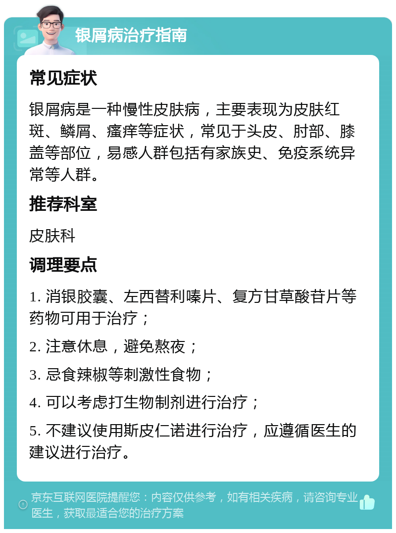 银屑病治疗指南 常见症状 银屑病是一种慢性皮肤病，主要表现为皮肤红斑、鳞屑、瘙痒等症状，常见于头皮、肘部、膝盖等部位，易感人群包括有家族史、免疫系统异常等人群。 推荐科室 皮肤科 调理要点 1. 消银胶囊、左西替利嗪片、复方甘草酸苷片等药物可用于治疗； 2. 注意休息，避免熬夜； 3. 忌食辣椒等刺激性食物； 4. 可以考虑打生物制剂进行治疗； 5. 不建议使用斯皮仁诺进行治疗，应遵循医生的建议进行治疗。