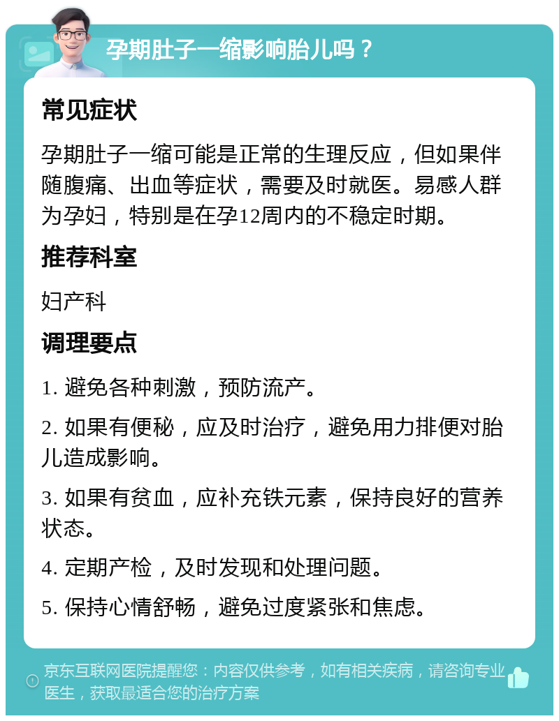 孕期肚子一缩影响胎儿吗？ 常见症状 孕期肚子一缩可能是正常的生理反应，但如果伴随腹痛、出血等症状，需要及时就医。易感人群为孕妇，特别是在孕12周内的不稳定时期。 推荐科室 妇产科 调理要点 1. 避免各种刺激，预防流产。 2. 如果有便秘，应及时治疗，避免用力排便对胎儿造成影响。 3. 如果有贫血，应补充铁元素，保持良好的营养状态。 4. 定期产检，及时发现和处理问题。 5. 保持心情舒畅，避免过度紧张和焦虑。