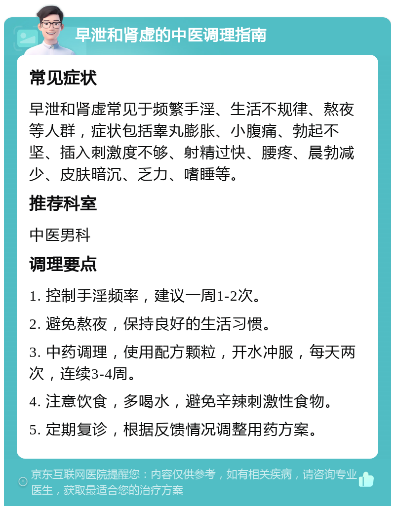 早泄和肾虚的中医调理指南 常见症状 早泄和肾虚常见于频繁手淫、生活不规律、熬夜等人群，症状包括睾丸膨胀、小腹痛、勃起不坚、插入刺激度不够、射精过快、腰疼、晨勃减少、皮肤暗沉、乏力、嗜睡等。 推荐科室 中医男科 调理要点 1. 控制手淫频率，建议一周1-2次。 2. 避免熬夜，保持良好的生活习惯。 3. 中药调理，使用配方颗粒，开水冲服，每天两次，连续3-4周。 4. 注意饮食，多喝水，避免辛辣刺激性食物。 5. 定期复诊，根据反馈情况调整用药方案。