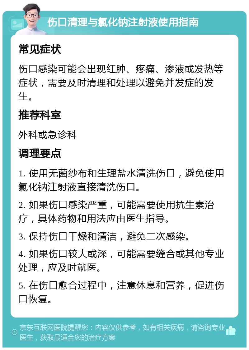 伤口清理与氯化钠注射液使用指南 常见症状 伤口感染可能会出现红肿、疼痛、渗液或发热等症状，需要及时清理和处理以避免并发症的发生。 推荐科室 外科或急诊科 调理要点 1. 使用无菌纱布和生理盐水清洗伤口，避免使用氯化钠注射液直接清洗伤口。 2. 如果伤口感染严重，可能需要使用抗生素治疗，具体药物和用法应由医生指导。 3. 保持伤口干燥和清洁，避免二次感染。 4. 如果伤口较大或深，可能需要缝合或其他专业处理，应及时就医。 5. 在伤口愈合过程中，注意休息和营养，促进伤口恢复。