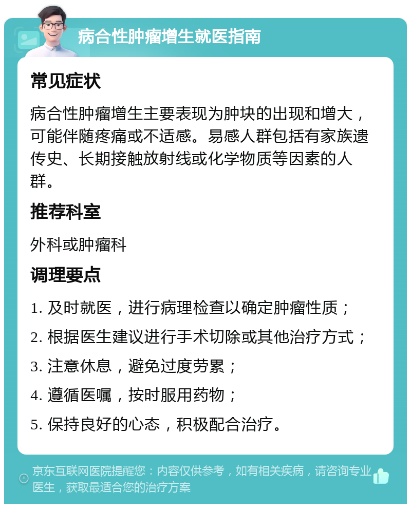 病合性肿瘤增生就医指南 常见症状 病合性肿瘤增生主要表现为肿块的出现和增大，可能伴随疼痛或不适感。易感人群包括有家族遗传史、长期接触放射线或化学物质等因素的人群。 推荐科室 外科或肿瘤科 调理要点 1. 及时就医，进行病理检查以确定肿瘤性质； 2. 根据医生建议进行手术切除或其他治疗方式； 3. 注意休息，避免过度劳累； 4. 遵循医嘱，按时服用药物； 5. 保持良好的心态，积极配合治疗。