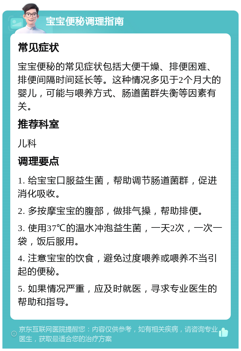 宝宝便秘调理指南 常见症状 宝宝便秘的常见症状包括大便干燥、排便困难、排便间隔时间延长等。这种情况多见于2个月大的婴儿，可能与喂养方式、肠道菌群失衡等因素有关。 推荐科室 儿科 调理要点 1. 给宝宝口服益生菌，帮助调节肠道菌群，促进消化吸收。 2. 多按摩宝宝的腹部，做排气操，帮助排便。 3. 使用37℃的温水冲泡益生菌，一天2次，一次一袋，饭后服用。 4. 注意宝宝的饮食，避免过度喂养或喂养不当引起的便秘。 5. 如果情况严重，应及时就医，寻求专业医生的帮助和指导。