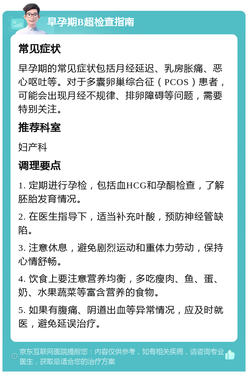 早孕期B超检查指南 常见症状 早孕期的常见症状包括月经延迟、乳房胀痛、恶心呕吐等。对于多囊卵巢综合征（PCOS）患者，可能会出现月经不规律、排卵障碍等问题，需要特别关注。 推荐科室 妇产科 调理要点 1. 定期进行孕检，包括血HCG和孕酮检查，了解胚胎发育情况。 2. 在医生指导下，适当补充叶酸，预防神经管缺陷。 3. 注意休息，避免剧烈运动和重体力劳动，保持心情舒畅。 4. 饮食上要注意营养均衡，多吃瘦肉、鱼、蛋、奶、水果蔬菜等富含营养的食物。 5. 如果有腹痛、阴道出血等异常情况，应及时就医，避免延误治疗。