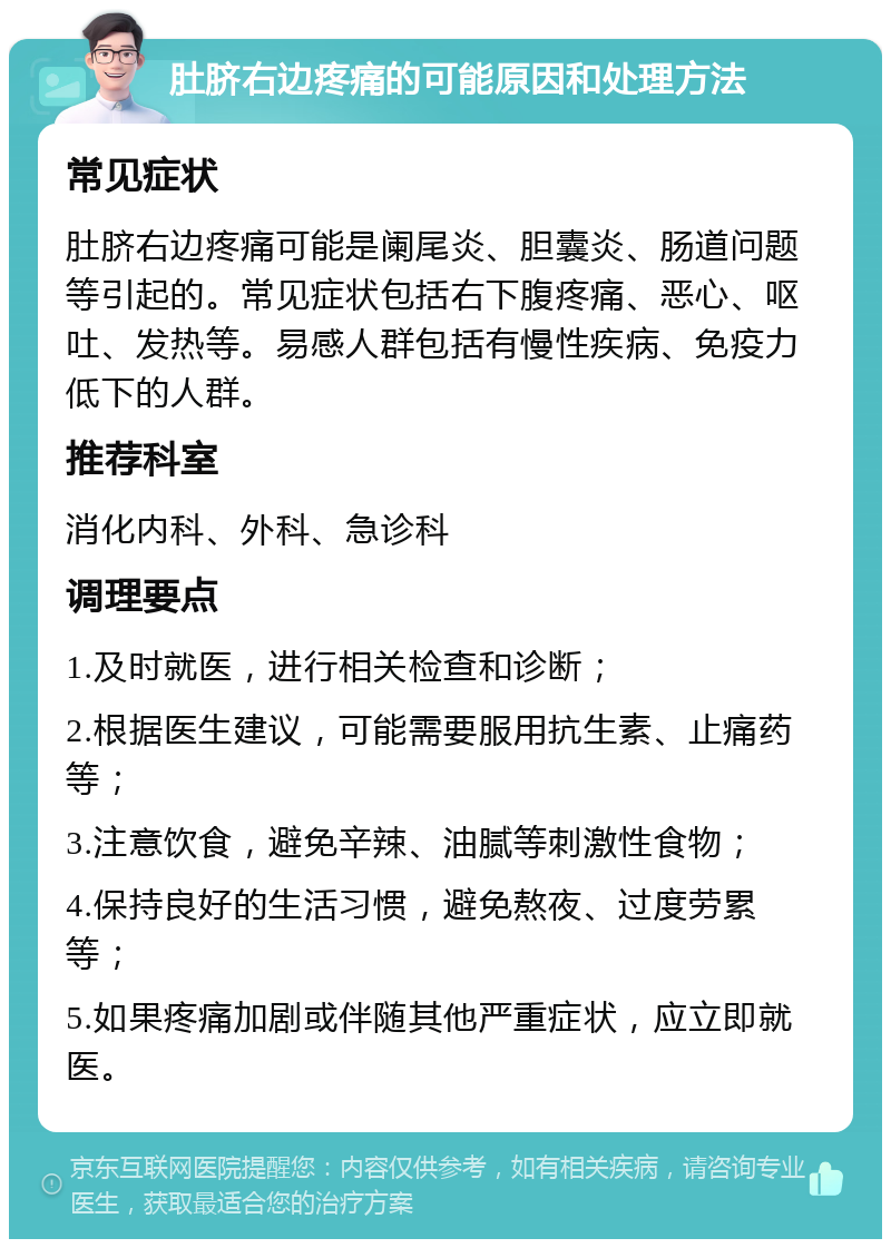 肚脐右边疼痛的可能原因和处理方法 常见症状 肚脐右边疼痛可能是阑尾炎、胆囊炎、肠道问题等引起的。常见症状包括右下腹疼痛、恶心、呕吐、发热等。易感人群包括有慢性疾病、免疫力低下的人群。 推荐科室 消化内科、外科、急诊科 调理要点 1.及时就医，进行相关检查和诊断； 2.根据医生建议，可能需要服用抗生素、止痛药等； 3.注意饮食，避免辛辣、油腻等刺激性食物； 4.保持良好的生活习惯，避免熬夜、过度劳累等； 5.如果疼痛加剧或伴随其他严重症状，应立即就医。