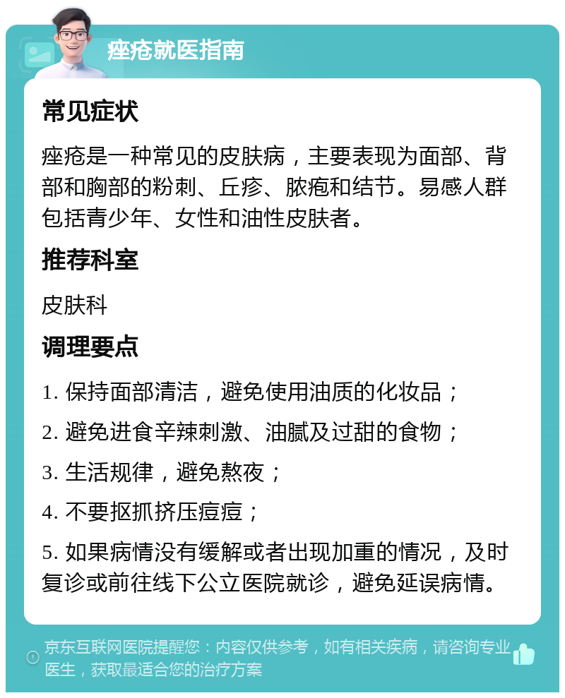 痤疮就医指南 常见症状 痤疮是一种常见的皮肤病，主要表现为面部、背部和胸部的粉刺、丘疹、脓疱和结节。易感人群包括青少年、女性和油性皮肤者。 推荐科室 皮肤科 调理要点 1. 保持面部清洁，避免使用油质的化妆品； 2. 避免进食辛辣刺激、油腻及过甜的食物； 3. 生活规律，避免熬夜； 4. 不要抠抓挤压痘痘； 5. 如果病情没有缓解或者出现加重的情况，及时复诊或前往线下公立医院就诊，避免延误病情。