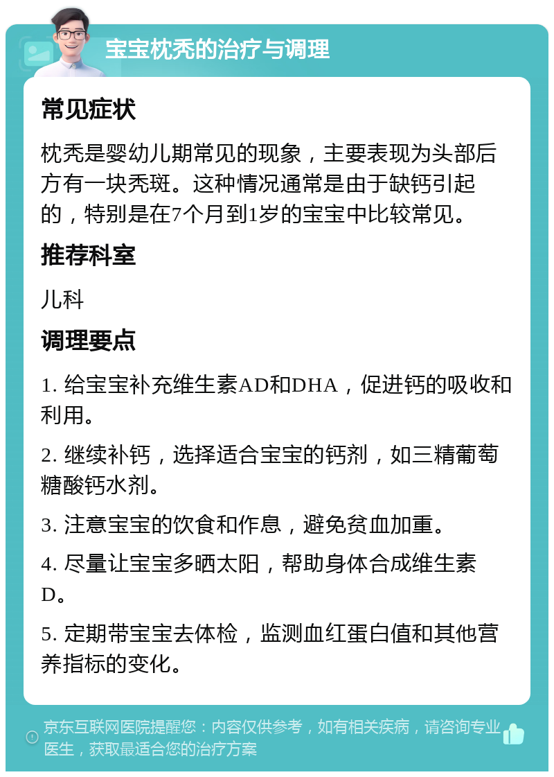 宝宝枕秃的治疗与调理 常见症状 枕秃是婴幼儿期常见的现象，主要表现为头部后方有一块秃斑。这种情况通常是由于缺钙引起的，特别是在7个月到1岁的宝宝中比较常见。 推荐科室 儿科 调理要点 1. 给宝宝补充维生素AD和DHA，促进钙的吸收和利用。 2. 继续补钙，选择适合宝宝的钙剂，如三精葡萄糖酸钙水剂。 3. 注意宝宝的饮食和作息，避免贫血加重。 4. 尽量让宝宝多晒太阳，帮助身体合成维生素D。 5. 定期带宝宝去体检，监测血红蛋白值和其他营养指标的变化。