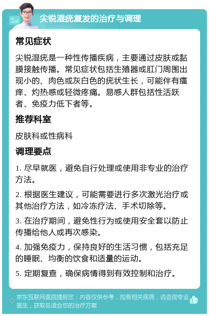 尖锐湿疣复发的治疗与调理 常见症状 尖锐湿疣是一种性传播疾病，主要通过皮肤或黏膜接触传播。常见症状包括生殖器或肛门周围出现小的、肉色或灰白色的疣状生长，可能伴有瘙痒、灼热感或轻微疼痛。易感人群包括性活跃者、免疫力低下者等。 推荐科室 皮肤科或性病科 调理要点 1. 尽早就医，避免自行处理或使用非专业的治疗方法。 2. 根据医生建议，可能需要进行多次激光治疗或其他治疗方法，如冷冻疗法、手术切除等。 3. 在治疗期间，避免性行为或使用安全套以防止传播给他人或再次感染。 4. 加强免疫力，保持良好的生活习惯，包括充足的睡眠、均衡的饮食和适量的运动。 5. 定期复查，确保病情得到有效控制和治疗。